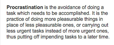 Procrastination is the avoidance of doing a task which needs to be accomplished. It is the practice of doing more pleasurable things in place of less pleasurable ones, or carrying out less urgent tasks instead of more urgent ones, thus putting off impending tasks to a later time.