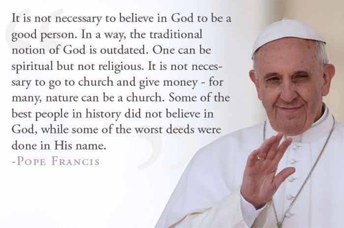 "It is not necessary to believe in God to be a good person. In a way, the traditional. Notion of God is outdated. One can be spiritual but not religious. It is not necessary to go to church and give money — for many, nature can be a church. Some of the best people in history do not believe in God, while some of the worst deeds were done in His name." - Pope Francis